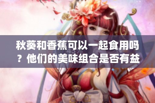 秋葵和香蕉可以一起食用嗎？他們的美味組合是否有益健康？(1)