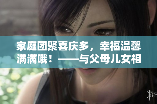 家庭團(tuán)聚喜慶多，幸福溫馨滿滿哦！——與父母兒女相聚的歡樂(lè)與感動(dòng)