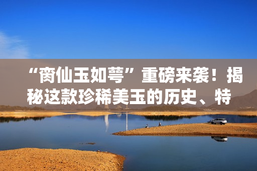 “臠仙玉如萼”重磅來(lái)襲！揭秘這款珍稀美玉的歷史、特點(diǎn)及收藏價(jià)值