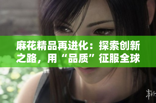 麻花精品再進(jìn)化：探索創(chuàng)新之路，用“品質(zhì)”征服全球市場(chǎng)！