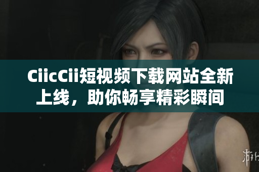 CiicCii短視頻下載網(wǎng)站全新上線，助你暢享精彩瞬間