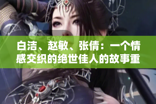 白潔、趙敏、張倩：一個情感交織的絕世佳人的故事重新演繹