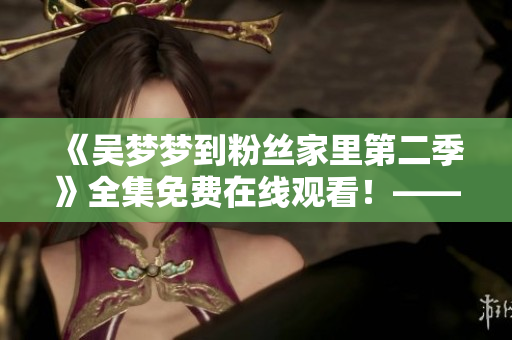 《吳夢夢到粉絲家里第二季》全集免費(fèi)在線觀看！——新華網(wǎng)報道