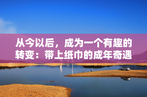 從今以后，成為一個(gè)有趣的轉(zhuǎn)變：帶上紙巾的成年奇遇