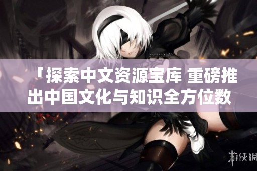 「探索中文資源寶庫(kù) 重磅推出中國(guó)文化與知識(shí)全方位數(shù)據(jù)庫(kù)」