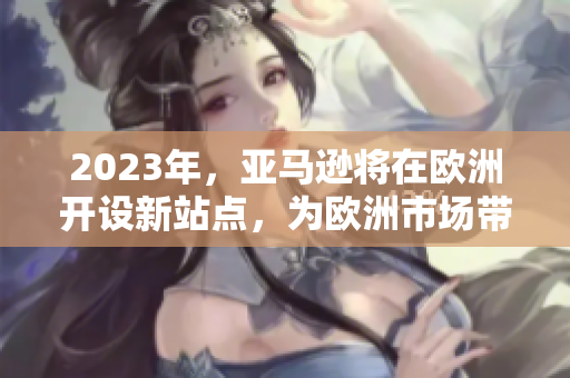 2023年，亞馬遜將在歐洲開(kāi)設(shè)新站點(diǎn)，為歐洲市場(chǎng)帶來(lái)更多便利和選擇