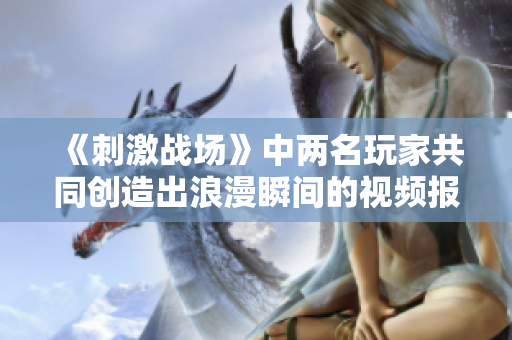 《刺激戰(zhàn)場》中兩名玩家共同創(chuàng)造出浪漫瞬間的視頻報(bào)道