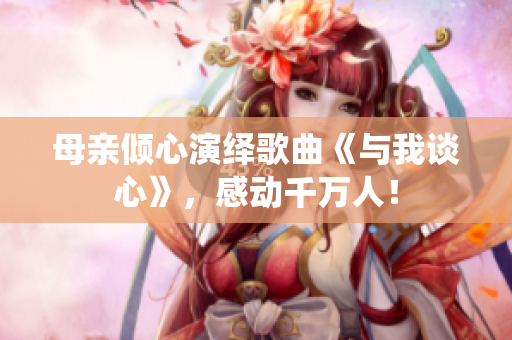 母親傾心演繹歌曲《與我談心》，感動千萬人！