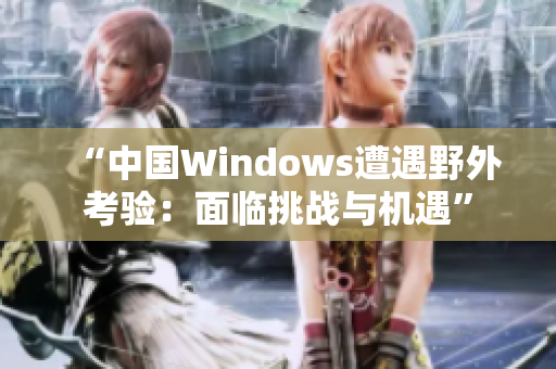 “中國Windows遭遇野外考驗：面臨挑戰(zhàn)與機遇”