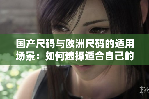 國產(chǎn)尺碼與歐洲尺碼的適用場景：如何選擇適合自己的尺碼？