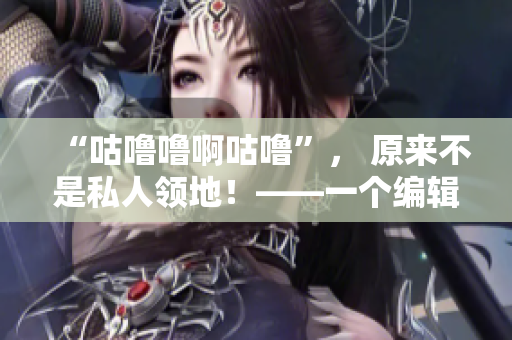 “咕嚕嚕啊咕嚕”， 原來不是私人領(lǐng)地！——一個編輯的心路歷程