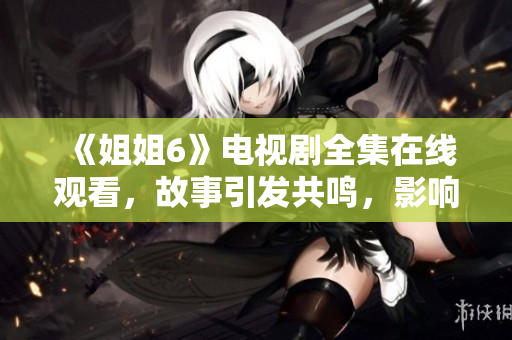 《姐姐6》電視劇全集在線觀看，故事引發(fā)共鳴，影響深遠(yuǎn)