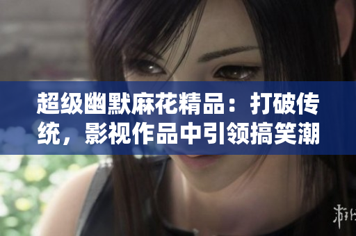 超級幽默麻花精品：打破傳統(tǒng)，影視作品中引領(lǐng)搞笑潮流！