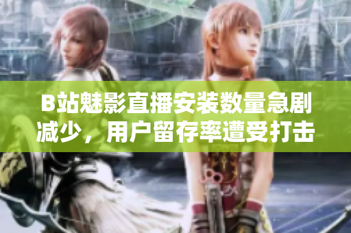 B站魅影直播安裝數(shù)量急劇減少，用戶留存率遭受打擊