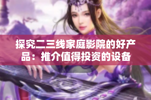 探究二三線家庭影院的好產(chǎn)品：推介值得投資的設(shè)備