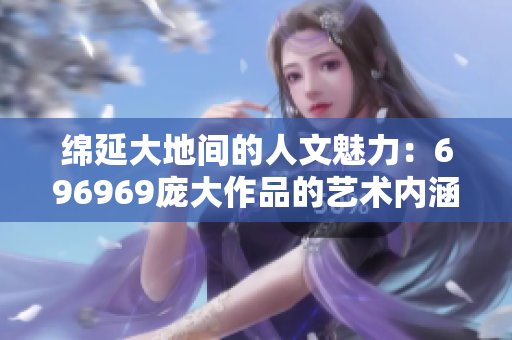 綿延大地間的人文魅力：696969龐大作品的藝術(shù)內(nèi)涵