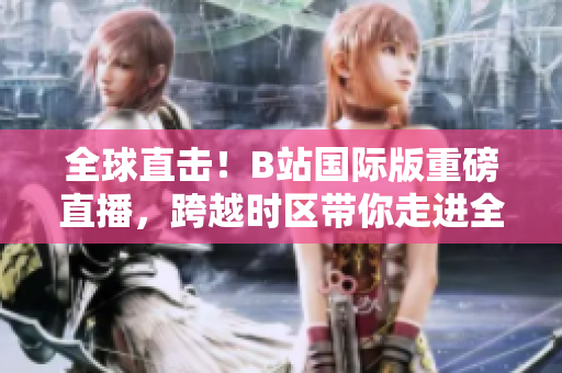 全球直擊！B站國際版重磅直播，跨越時區(qū)帶你走進全球美好！