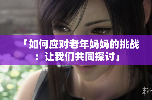 「如何應(yīng)對老年媽媽的挑戰(zhàn)：讓我們共同探討」