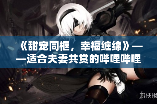 《甜寵同框，幸福纏綿》——適合夫妻共賞的嗶哩嗶哩電視劇