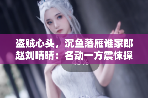 盜賊心頭,沉魚落雁誰家郎趙劉晴晴:名動(dòng)一方震悚探險(xiǎn)待揭曉 盜賊心頭,沉魚落雁誰家郎趙劉晴晴:名動(dòng)一方震悚探險(xiǎn)待揭曉