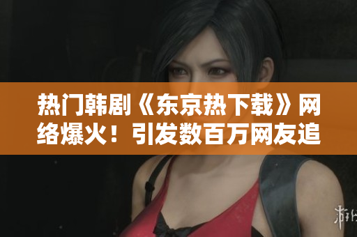 熱門(mén)韓劇《東京熱下載》網(wǎng)絡(luò)爆火！引發(fā)數(shù)百萬(wàn)網(wǎng)友追劇熱潮