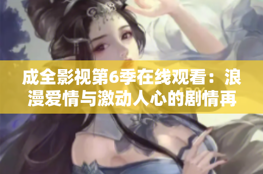 成全影視第6季在線觀看：浪漫愛情與激動(dòng)人心的劇情再次上演！