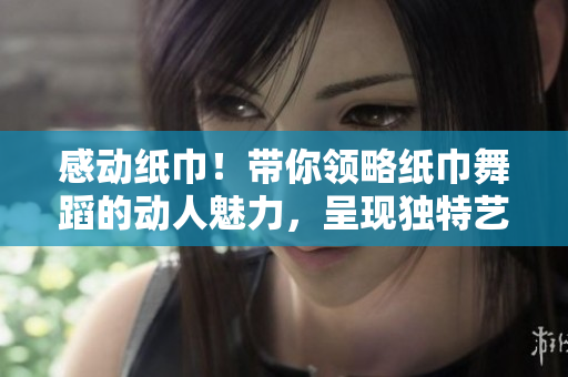 感動紙巾！帶你領略紙巾舞蹈的動人魅力，呈現(xiàn)獨特藝術韻律！