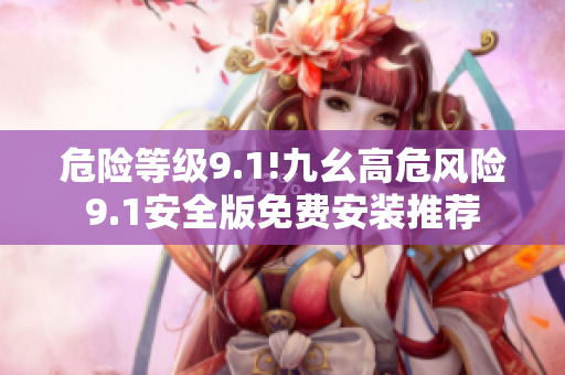 危險等級9.1!九幺高危風險9.1安全版免費安裝推薦