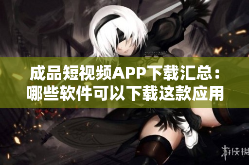 成品短視頻APP下載匯總：哪些軟件可以下載這款應(yīng)用？