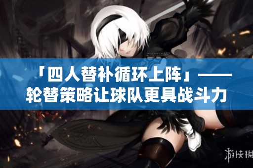 「四人替補循環(huán)上陣」——輪替策略讓球隊更具戰(zhàn)斗力