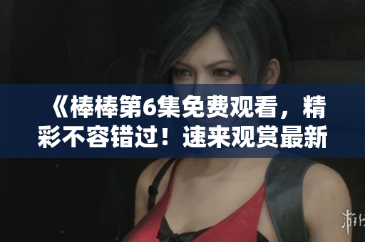 《棒棒第6集免費觀看，精彩不容錯過！速來觀賞最新一集》