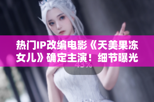 熱門IP改編電影《天美果凍女兒》確定主演！細(xì)節(jié)曝光，粉絲期待已久！