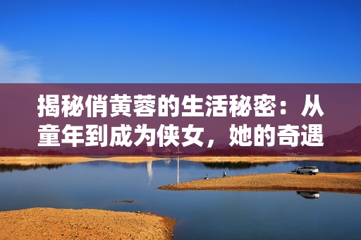 揭秘俏黃蓉的生活秘密：從童年到成為俠女，她的奇遇與坎坷
