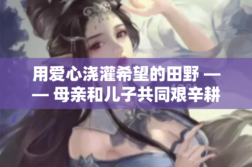 用愛心澆灌希望的田野 —— 母親和兒子共同艱辛耕耘的故事