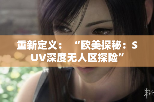 重新定義: “歐美探秘:SUV深度無人區(qū)探險(xiǎn)” 重新定義: “歐美探秘:SUV深度無人區(qū)探險(xiǎn)”