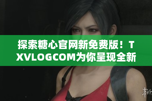 探索糖心官網(wǎng)新免費(fèi)版！TXVLOGCOM為你呈現(xiàn)全新體驗(yàn)