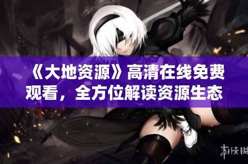 《大地資源》高清在線免費(fèi)觀看，全方位解讀資源生態(tài)系統(tǒng)保護(hù)策略