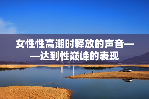 女性性高潮時釋放的聲音——達(dá)到性巔峰的表現(xiàn)