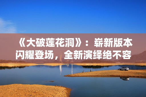 《大破蓮花洞》：嶄新版本閃耀登場(chǎng)，全新演繹絕不容錯(cuò)過(guò)!
