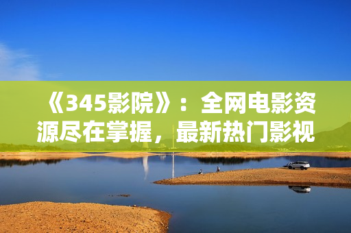 《345影院》：全網(wǎng)電影資源盡在掌握，最新熱門影視劇一網(wǎng)打盡