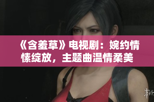 《含羞草》電視?。和窦s情愫綻放，主題曲溫情柔美