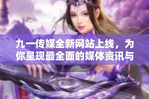 九一傳媒全新網(wǎng)站上線，為你呈現(xiàn)最全面的媒體資訊與文化盛宴