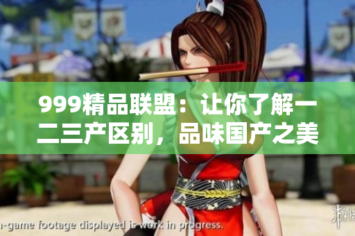 999精品聯(lián)盟：讓你了解一二三產(chǎn)區(qū)別，品味國(guó)產(chǎn)之美！