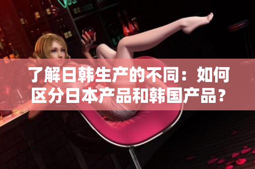 了解日韓生產(chǎn)的不同：如何區(qū)分日本產(chǎn)品和韓國(guó)產(chǎn)品？