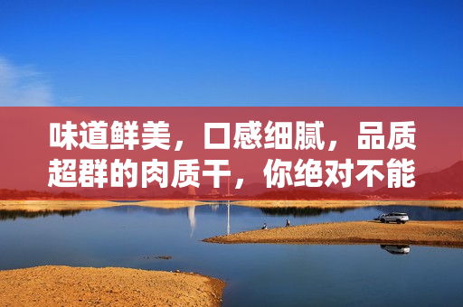 味道鮮美，口感細(xì)膩，品質(zhì)超群的肉質(zhì)干，你絕對不能錯過！