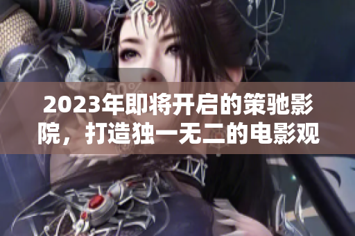2023年即將開啟的策馳影院，打造獨一無二的電影觀影體驗
