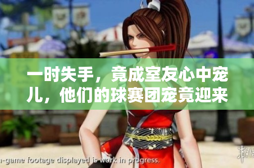 一時失手，竟成室友心中寵兒，他們的球賽團(tuán)寵竟迎來巔峰