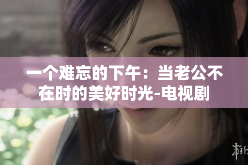 一個難忘的下午：當(dāng)老公不在時的美好時光-電視劇