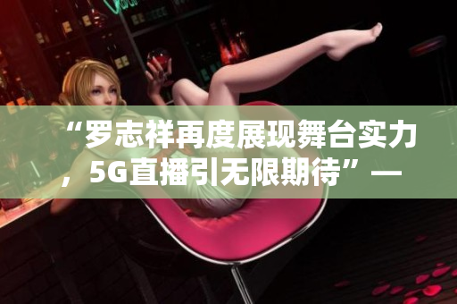“羅志祥再度展現(xiàn)舞臺實(shí)力，5G直播引無限期待”——觀后感評論