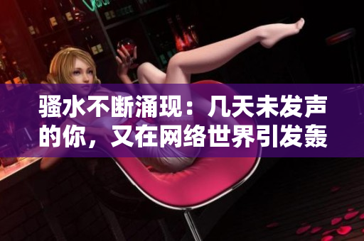騷水不斷涌現(xiàn)：幾天未發(fā)聲的你，又在網(wǎng)絡(luò)世界引發(fā)轟動！